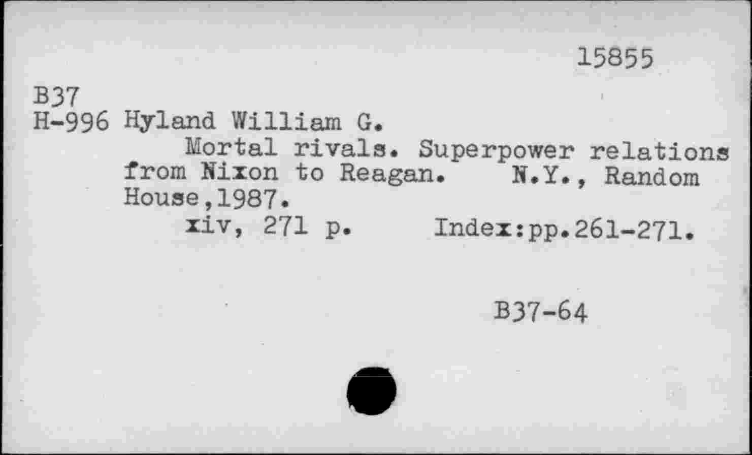 ﻿15855
B37
H-996 Hyland William G.
Mortal rivals. Superpower relations from Nixon to Reagan. N.Y., Random House,1987.
xiv, 271 p. Index:pp.261-271.
B37-64